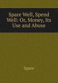Spare Well, Spend Well: Or, Money, Its Use and Abuse