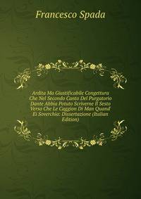 Ardita Ma Giustificabile Congettura Che Nel Secondo Canto Del Purgatorio Dante Abbia Potuto Scriverne Il Sesto Verso Che Le Caggion Di Man Quand' Ei Soverchia: Dissertazione (Italian Edition)
