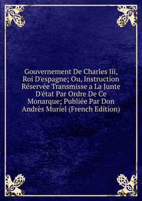 Gouvernement De Charles Iii, Roi D'espagne; Ou, Instruction R?serv?e Transmisse a La Junte D'?tat Par Ordre De Ce Monarque; Publi?e Par Don Andr?s Muriel (French Edition)