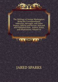 The Writings of George Washington; Being His Correspondence, Addresses, Messages, and Other Papers, Official and Private, Selected and Published from . Author, Notes, and Illustrations. Volume Iii.