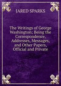 The Writings of George Washington; Being the Correspondence, Addresses, Messages, and Other Papers, Official and Private.