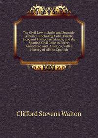 The Civil Law in Spain and Spanish-America: Including Cuba, Puerto Rico, and Philippine Islands, and the Spanish Civil Code in Force, Annotated and . America, with a History of All the Spanish