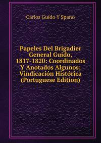 Papeles Del Brigadier General Guido, 1817-1820: Coordinados Y Anotados Algunos; Vindicacion Historica (Portuguese Edition)
