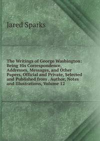 The Writings of George Washington: Being His Correspondence, Addresses, Messages, and Other Papers, Official and Private, Selected and Published from . Author, Notes and Illustrations, Volume 12
