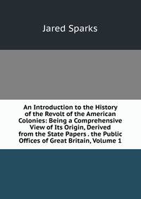 An Introduction to the History of the Revolt of the American Colonies: Being a Comprehensive View of Its Origin, Derived from the State Papers . the Public Offices of Great Britain, Volume 1