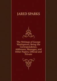 The Writings of George Washignton; Being the Correspondence, Addresses, Messages, and Other Papers, Official and Private.