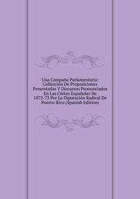 Una Campana Parlamentaria: Colleccion De Proposiciones Presentadas Y Discursos Pronunciados En Las Cortes Espanolas De 1872-73 Por La Diputacion Radical De Puerto-Rico (Spanish Edition)