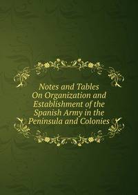 Notes and Tables On Organization and Establishment of the Spanish Army in the Peninsula and Colonies