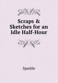 Scraps &amp; Sketches for an Idle Half-Hour