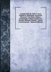 Constitucion De 1869, Y Leyes Organicas, Municipal, Provincial, Electoral Y De Orden Publico: Comentadas Y Relacionadas Con Nuestro Derecho Vigente, . Cortes Constituyentes . (Spanish Edition)