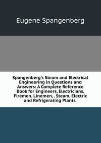 Spangenberg's Steam and Electrical Engineering in Questions and Answers: A Complete Reference Book for Engineers, Electricians, Firemen, Linemen, . Steam, Electric and Refrigerating Plants .