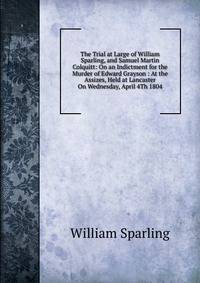 The Trial at Large of William Sparling, and Samuel Martin Colquitt: On an Indictment for the Murder of Edward Grayson : At the Assizes, Held at Lancaster On Wednesday, April 4Th 1804