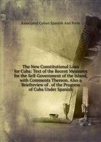 The New Constitutional Laws for Cuba: Text of the Recent Measures for the Self-Government of the Island, with Comments Thereon. Also a Briefreview of . of the Progress of Cuba Under Spanish