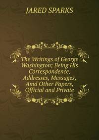 The Writings of George Washington; Being His Correspondence, Addresses, Messages, Amd Other Papers, Official and Private