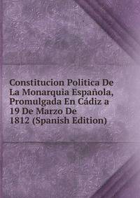 Constitucion Politica De La Monarquia Espanola, Promulgada En Cadiz a 19 De Marzo De 1812 (Spanish Edition)
