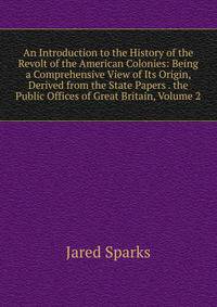 An Introduction to the History of the Revolt of the American Colonies: Being a Comprehensive View of Its Origin, Derived from the State Papers . the Public Offices of Great Britain, Volume 2