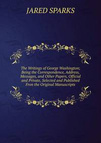 The Writings of George Washington; Being the Correspondence, Address, Messages, and Other Papers, Official and Private, Selected and Published Fron the Original Manuscripts