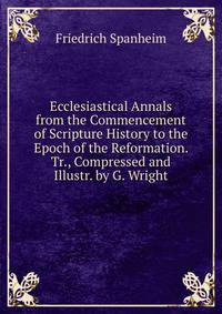 Ecclesiastical Annals from the Commencement of Scripture History to the Epoch of the Reformation. Tr., Compressed and Illustr. by G. Wright
