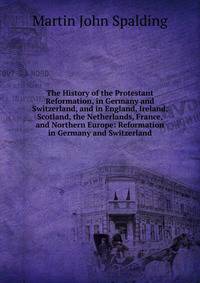The History of the Protestant Reformation, in Germany and Switzerland, and in England, Ireland, Scotland, the Netherlands, France, and Northern Europe: Reformation in Germany and Switzerland
