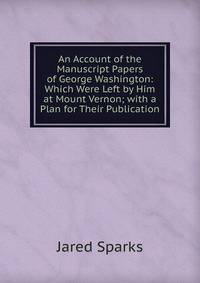 An Account of the Manuscript Papers of George Washington: Which Were Left by Him at Mount Vernon; with a Plan for Their Publication