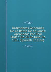 Ordenanzas Generales De La Renta De Aduanas: Aprobadas Por Real Orden De 20 De Julio De 1861 (Spanish Edition)