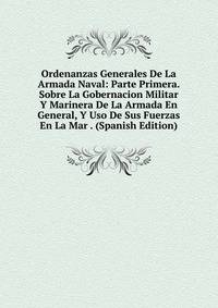 Ordenanzas Generales De La Armada Naval: Parte Primera. Sobre La Gobernacion Militar Y Marinera De La Armada En General, Y Uso De Sus Fuerzas En La Mar . (Spanish Edition)