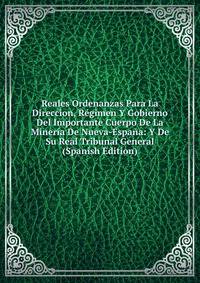 Reales Ordenanzas Para La Direccion, Regimen Y Gobierno Del Importante Cuerpo De La Mineria De Nueva-Espana: Y De Su Real Tribunal General (Spanish Edition)