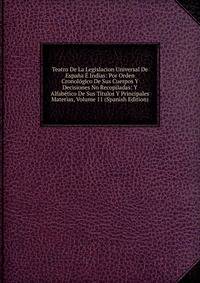 Teatro De La Legislacion Universal De Espana E Indias: Por Orden Cronologico De Sus Cuerpos Y Decisiones No Recopiladas: Y Alfabetico De Sus Titulos Y Principales Materias, Volume 11 (Spanish Edition)