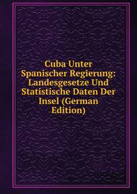Cuba Unter Spanischer Regierung: Landesgesetze Und Statistische Daten Der Insel (German Edition)