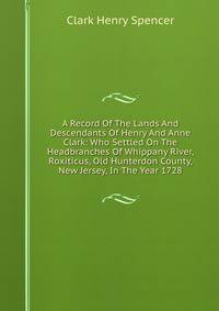 A Record Of The Lands And Descendants Of Henry And Anne Clark: Who Settled On The Headbranches Of Whippany River, Roxiticus, Old Hunterdon County, New Jersey, In The Year 1728