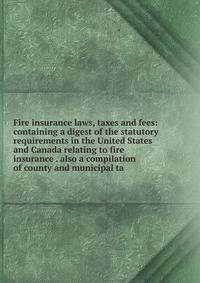 Fire insurance laws, taxes and fees: containing a digest of the statutory requirements in the United States and Canada relating to fire insurance . also a compilation of county and municipal ta