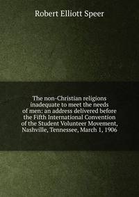 The non-Christian religions inadequate to meet the needs of men: an address delivered before the Fifth International Convention of the Student Volunteer Movement, Nashville, Tennessee, March 1, 1906