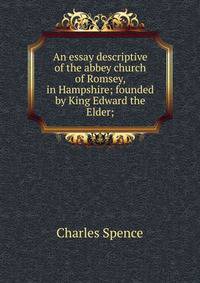 An essay descriptive of the abbey church of Romsey, in Hampshire; founded by King Edward the Elder;