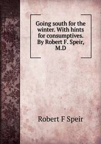 Going south for the winter. With hints for consumptives. By Robert F. Speir, M.D