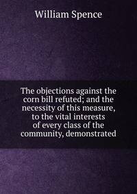 The objections against the corn bill refuted; and the necessity of this measure, to the vital interests of every class of the community, demonstrated