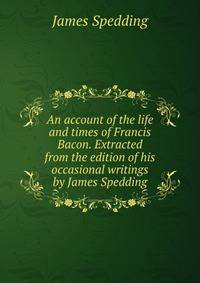 An account of the life and times of Francis Bacon. Extracted from the edition of his occasional writings by James Spedding