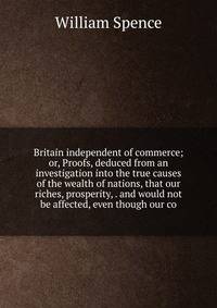 Britain independent of commerce; or, Proofs, deduced from an investigation into the true causes of the wealth of nations, that our riches, prosperity, . and would not be affected, even though our co