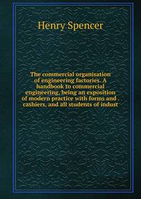 The commercial organisation of engineering factories. A handbook to commercial engineering, being an exposition of modern practice with forms and . cashiers, and all students of indust