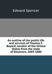An outline of the public life and services of Thomas F. Bayard, senator of the United States from the state of Delaware, 1869-1880