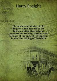 Chronicles and stories of old Bingley. A full account of the history, antiquities, natural productions, scenery, customs and folklore of the ancient . of Bingley, in the West Riding of Yorkshire