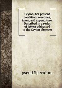 Ceylon, her present condition: revenues, taxes, and expenditure. Described in a series of letters addressed to the Ceylon observer