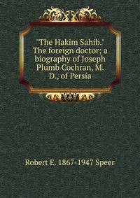 "The Hakim Sahib." The foreign doctor; a biography of Joseph Plumb Cochran, M. D., of Persia