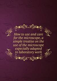 How to use and care for the microscope, a simple treatise on the use of the microscope expecially adapted to laboratory work