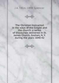 The Christian instructed in the ways of the Gospel and the church: a series of discourses delivered in St. James Church, Goshen, N. Y. during the years 1840-42