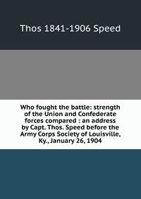 Who fought the battle: strength of the Union and Confederate forces compared : an address by Capt. Thos. Speed before the Army Corps Society of Louisville, Ky., January 26, 1904