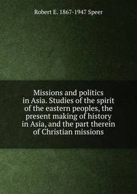Missions and politics in Asia. Studies of the spirit of the eastern peoples, the present making of history in Asia, and the part therein of Christian missions