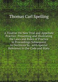 A Treatise On New Trial and Appellate Practice: Presenting and Illustrating the Laws and Rules of Practice in Proceedings Subsequent to Decisions by . with Special Reference to the Code and Statu