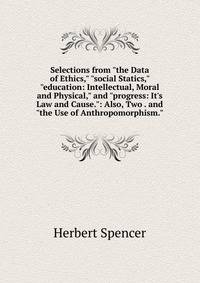 Selections from "the Data of Ethics," "social Statics," "education: Intellectual, Moral and Physical," and "progress: It's Law and Cause.": Also, Two . and "the Use of Anthropomorphism."