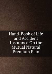 Hand-Book of Life and Accident Insurance On the Mutual Natural Premium Plan
