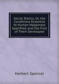 Social Statics, Or, the Conditions Essential to Human Happiness Specified, and the First of Them Developed